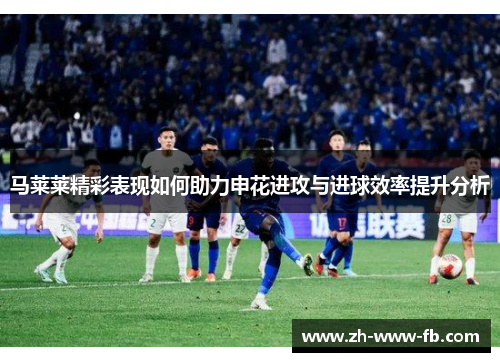马莱莱精彩表现如何助力申花进攻与进球效率提升分析 马莱莱精彩表现如何助力申花进攻与进球效率提升分析