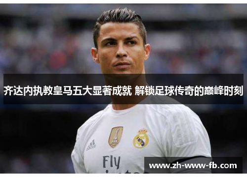 齐达内执教皇马五大显著成就 解锁足球传奇的巅峰时刻 齐达内执教皇马五大显著成就 解锁足球传奇的巅峰时刻