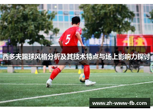 西多夫踢球风格分析及其技术特点与场上影响力探讨 西多夫踢球风格分析及其技术特点与场上影响力探讨