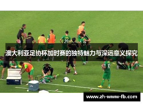 澳大利亚足协杯加时赛的独特魅力与深远意义探究 澳大利亚足协杯加时赛的独特魅力与深远意义探究