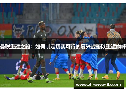 曼联重建之路：如何制定切实可行的复兴战略以重返巅峰
