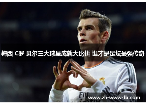 梅西 C罗 贝尔三大球星成就大比拼 谁才是足坛最强传奇