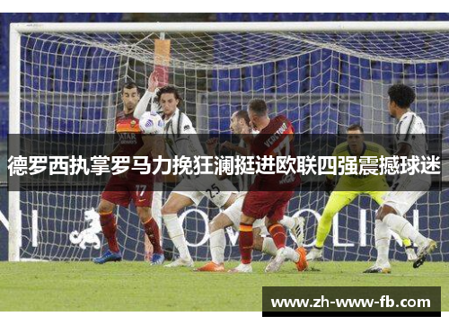 德罗西执掌罗马力挽狂澜挺进欧联四强震撼球迷