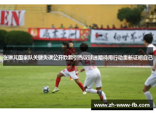 张琳芃国家队关键失误公开致歉引热议球迷期待用行动重新证明自己