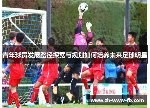 青年球员发展路径探索与规划如何培养未来足球明星 青年球员发展路径探索与规划如何培养未来足球明星